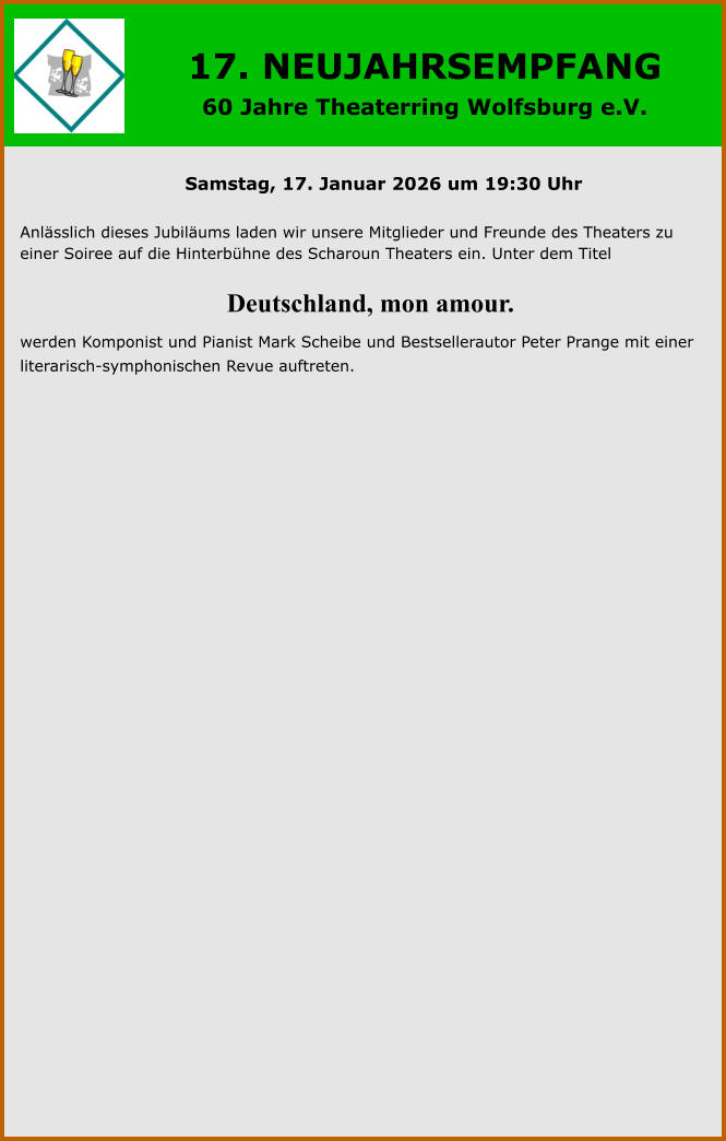 17. NEUJAHRSEMPFANG  60 Jahre Theaterring Wolfsburg e.V. Samstag, 17. Januar 2026 um 19:30 Uhr  Anlässlich dieses Jubiläums laden wir unsere Mitglieder und Freunde des Theaters zu einer Soiree auf die Hinterbühne des Scharoun Theaters ein. Unter dem Titel         Deutschland, mon amour. werden Komponist und Pianist Mark Scheibe und Bestsellerautor Peter Prange mit einer literarisch-symphonischen Revue auftreten.